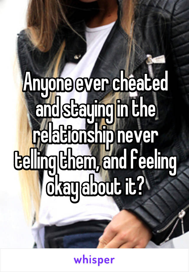 Anyone ever cheated and staying in the relationship never telling them, and feeling okay about it?