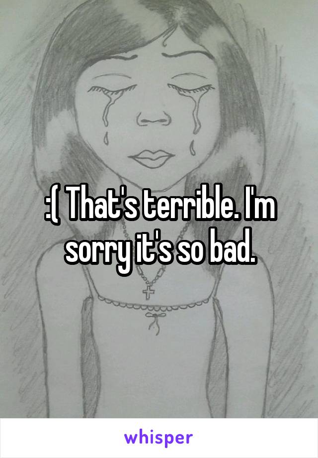 :( That's terrible. I'm sorry it's so bad.