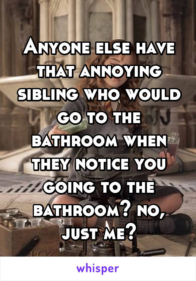 Anyone else have that annoying sibling who would go to the bathroom when they notice you going to the bathroom? no, just me?