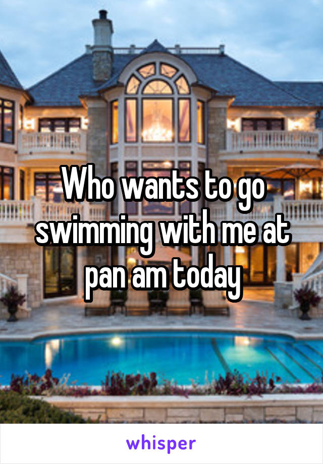 Who wants to go swimming with me at pan am today