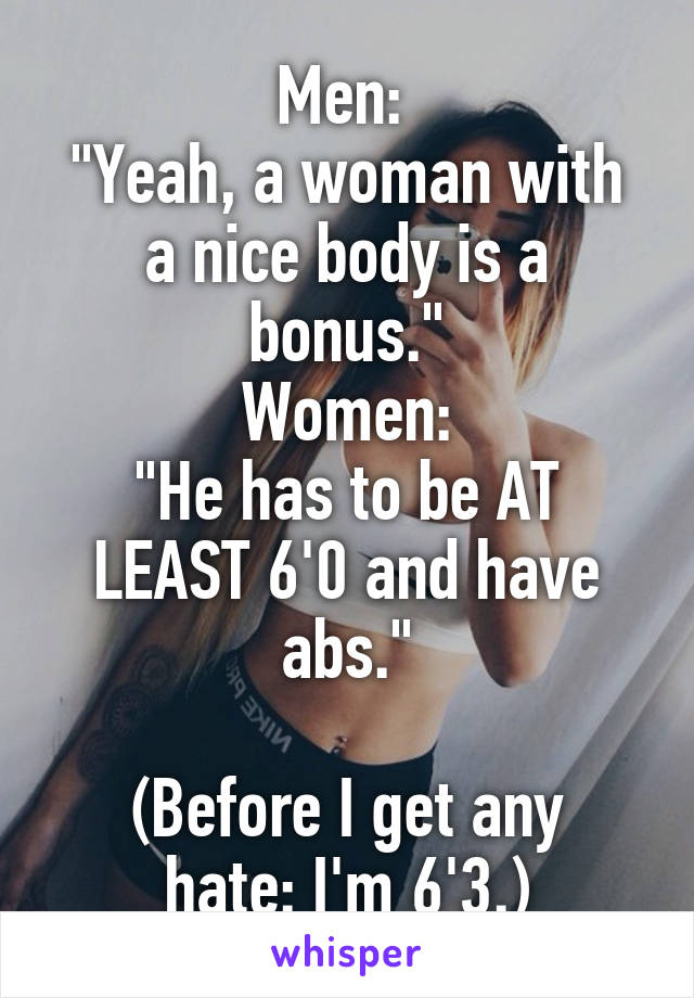 Men: 
"Yeah, a woman with a nice body is a bonus."
Women:
"He has to be AT LEAST 6'0 and have abs."

(Before I get any hate: I'm 6'3.)