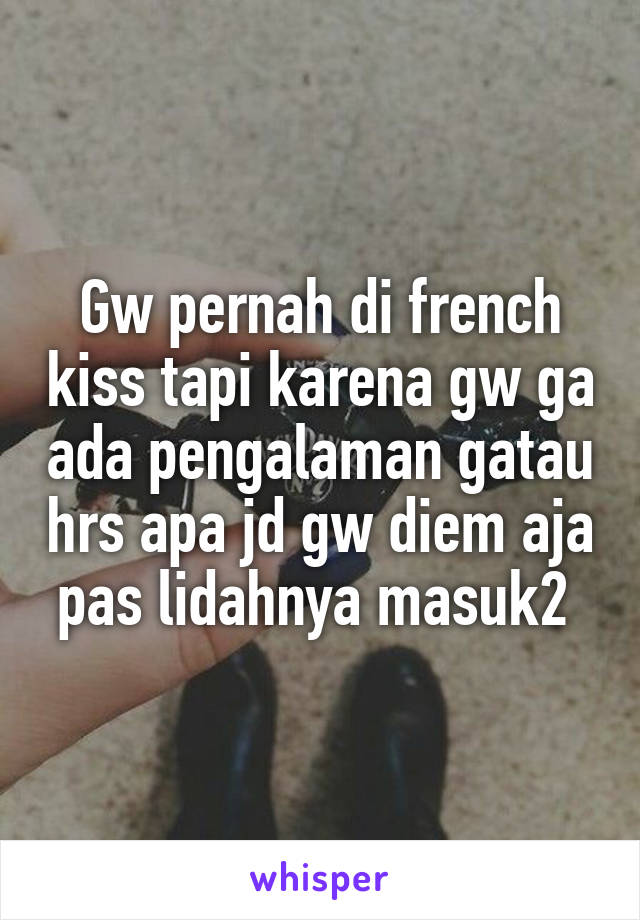 Gw pernah di french kiss tapi karena gw ga ada pengalaman gatau hrs apa jd gw diem aja pas lidahnya masuk2 