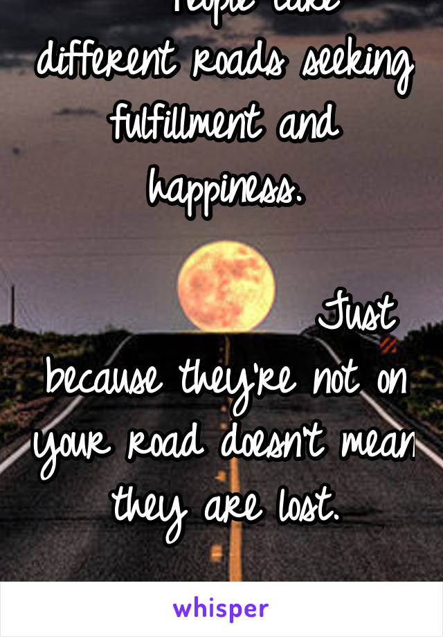    People take different roads seeking fulfillment and happiness.
                                Just because they’re not on your road doesn’t mean they are lost.
                     