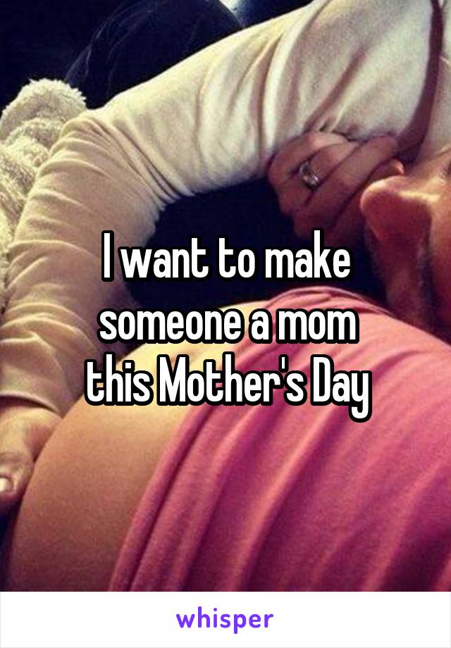 I want to make someone a mom
this Mother's Day