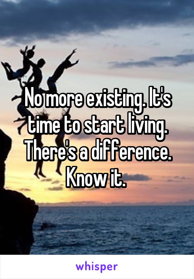 No more existing. It's time to start living. There's a difference. Know it. 