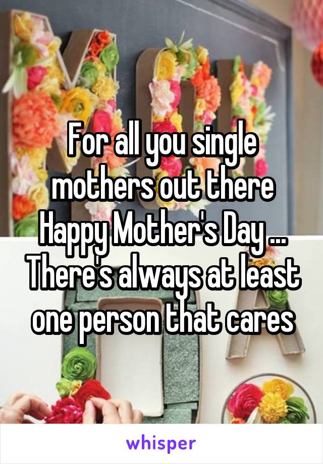 For all you single mothers out there Happy Mother's Day ... There's always at least one person that cares