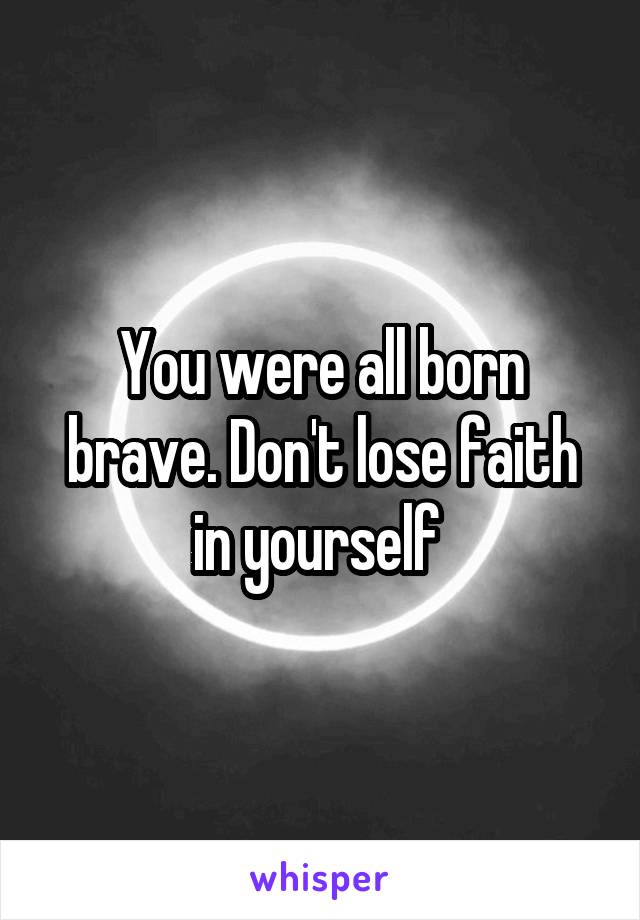 You were all born brave. Don't lose faith in yourself 