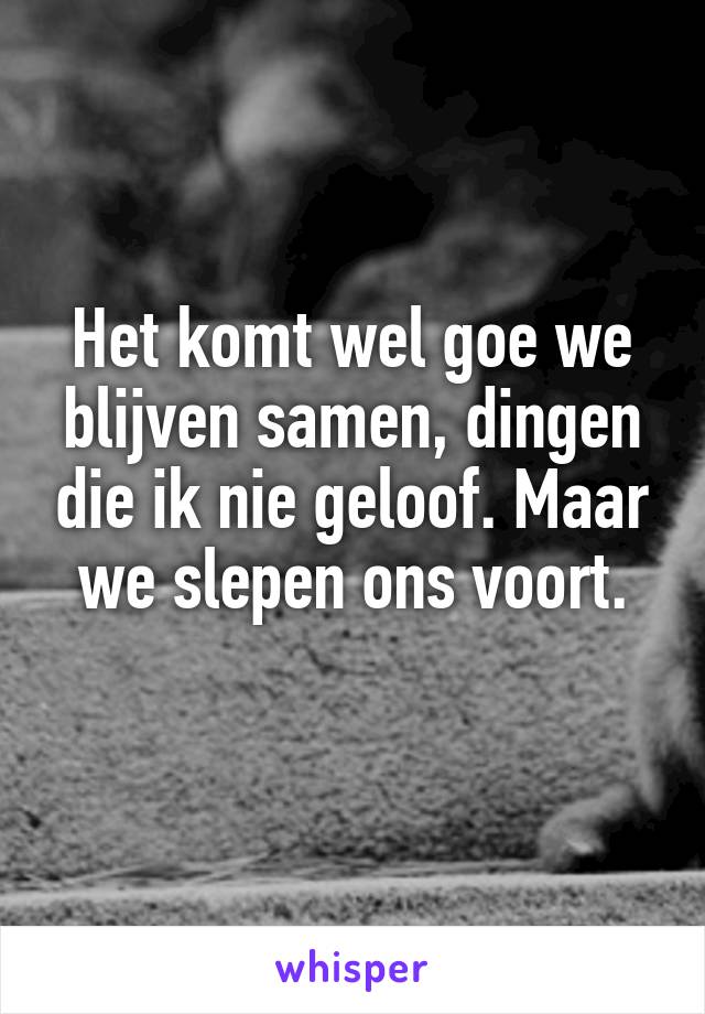 Het komt wel goe we blijven samen, dingen die ik nie geloof. Maar we slepen ons voort.
