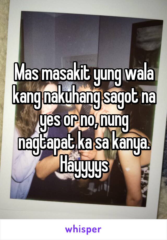 Mas masakit yung wala kang nakuhang sagot na yes or no, nung nagtapat ka sa kanya. Hayyyys