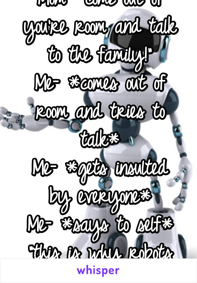 Mom- "come out of you're room and talk to the family!"
Me- *comes out of room and tries to talk*
Me- *gets insulted by everyone*
Me- *says to self* "this is why robots are better"