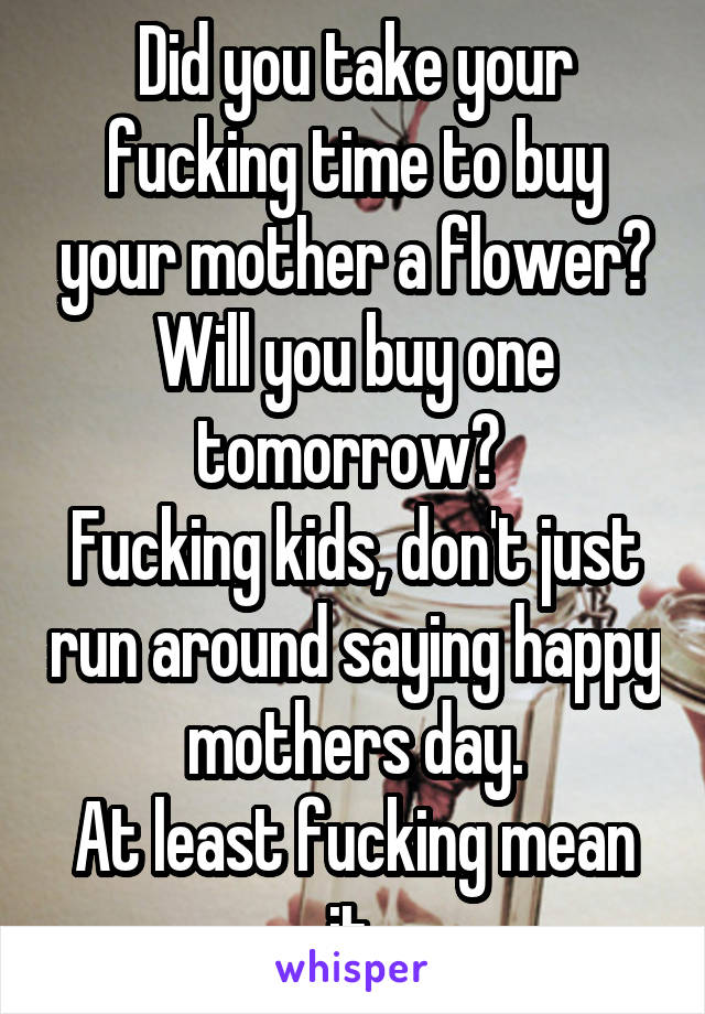 Did you take your fucking time to buy your mother a flower? Will you buy one tomorrow? 
Fucking kids, don't just run around saying happy mothers day.
At least fucking mean it.