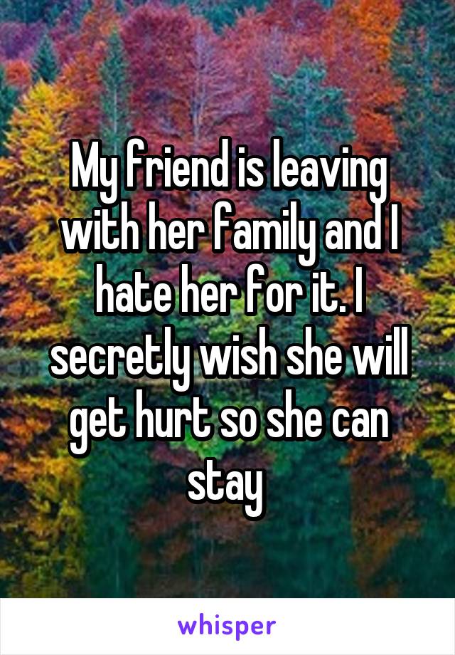 My friend is leaving with her family and I hate her for it. I secretly wish she will get hurt so she can stay 