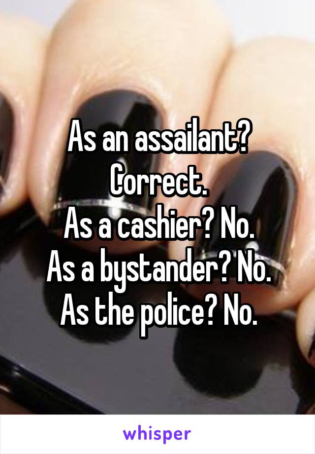 As an assailant? Correct.
As a cashier? No.
As a bystander? No.
As the police? No.