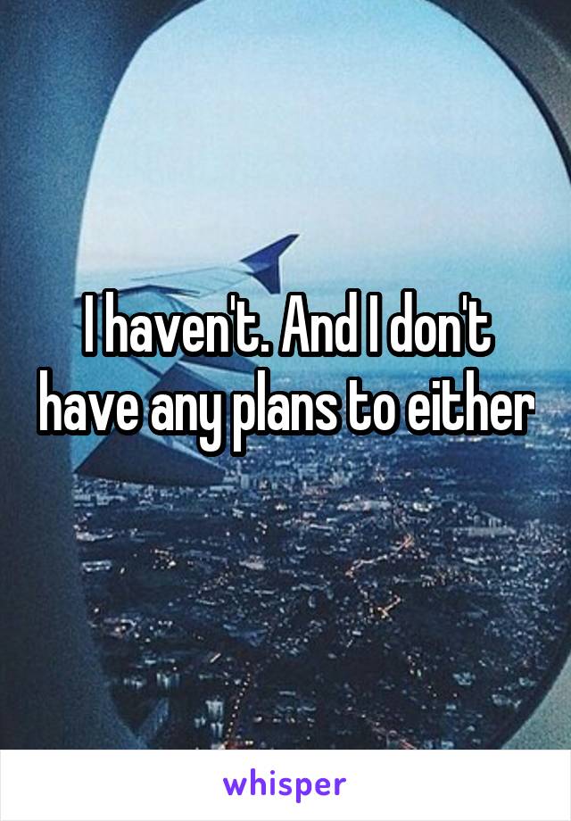 I haven't. And I don't have any plans to either 