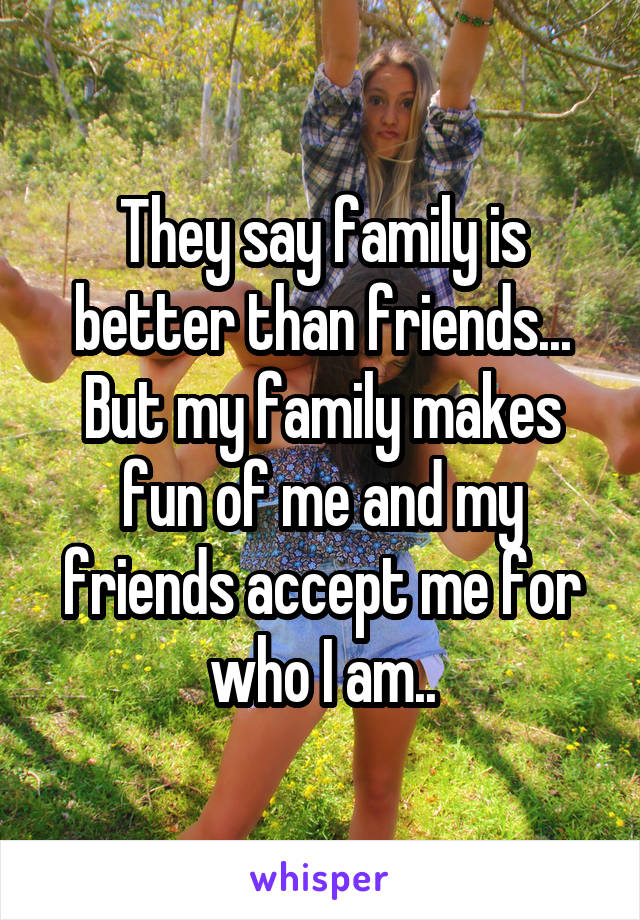 They say family is better than friends... But my family makes fun of me and my friends accept me for who I am..