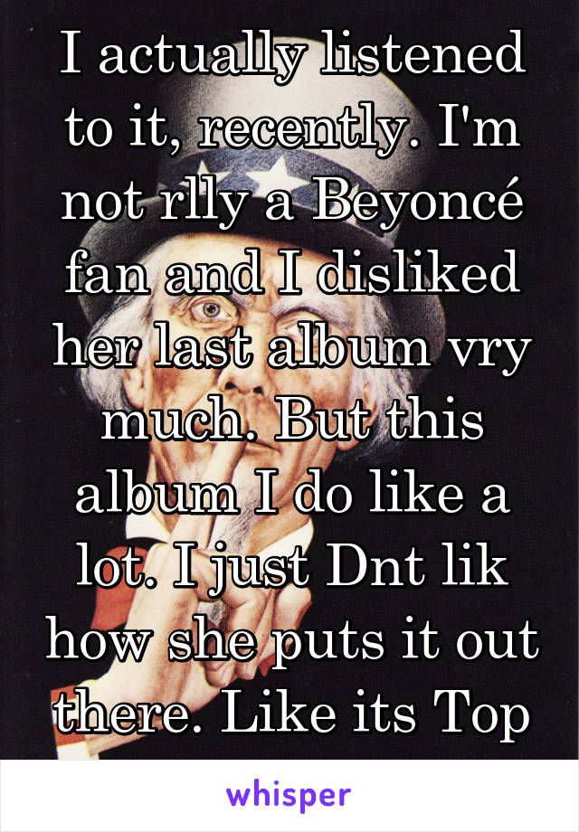 I actually listened to it, recently. I'm not rlly a Beyoncé fan and I disliked her last album vry much. But this album I do like a lot. I just Dnt lik how she puts it out there. Like its Top secrecy!