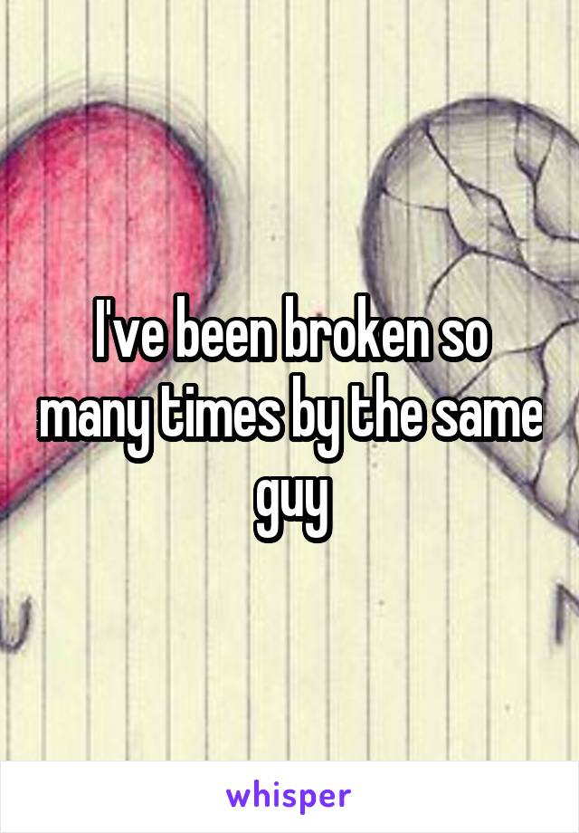 I've been broken so many times by the same guy