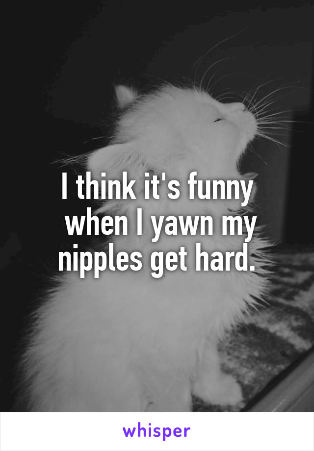 I think it's funny
 when I yawn my nipples get hard.