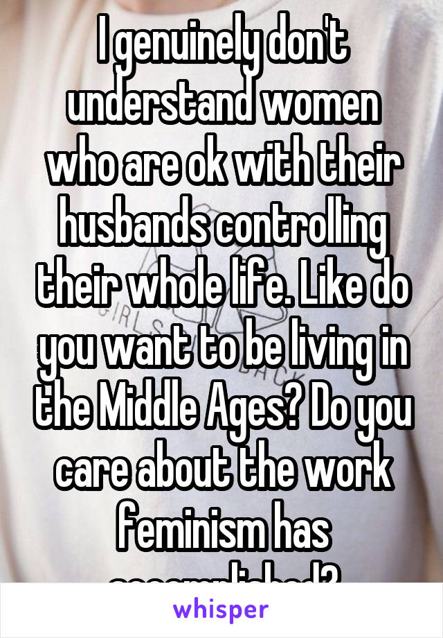 I genuinely don't understand women who are ok with their husbands controlling their whole life. Like do you want to be living in the Middle Ages? Do you care about the work feminism has accomplished?