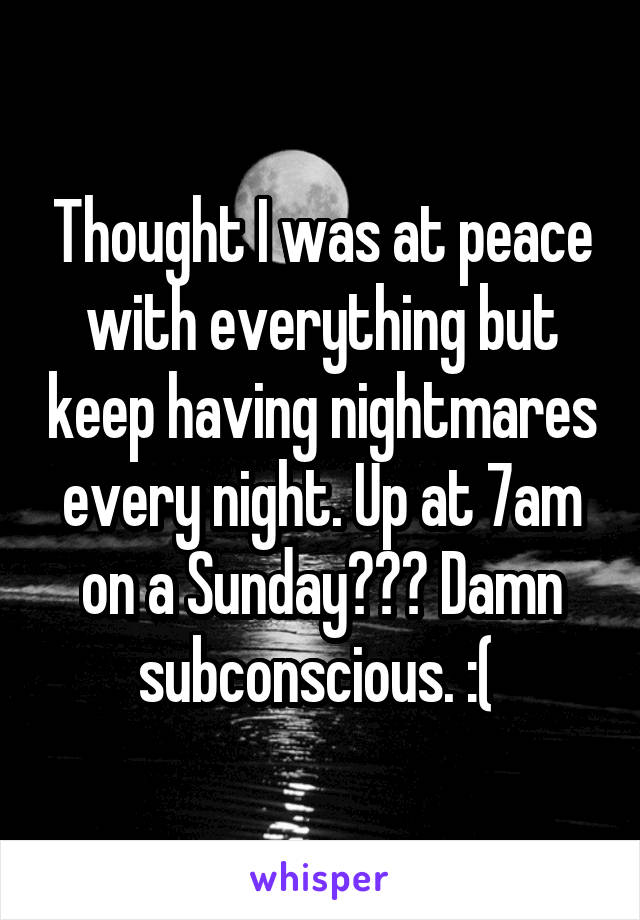 Thought I was at peace with everything but keep having nightmares every night. Up at 7am on a Sunday??? Damn subconscious. :( 