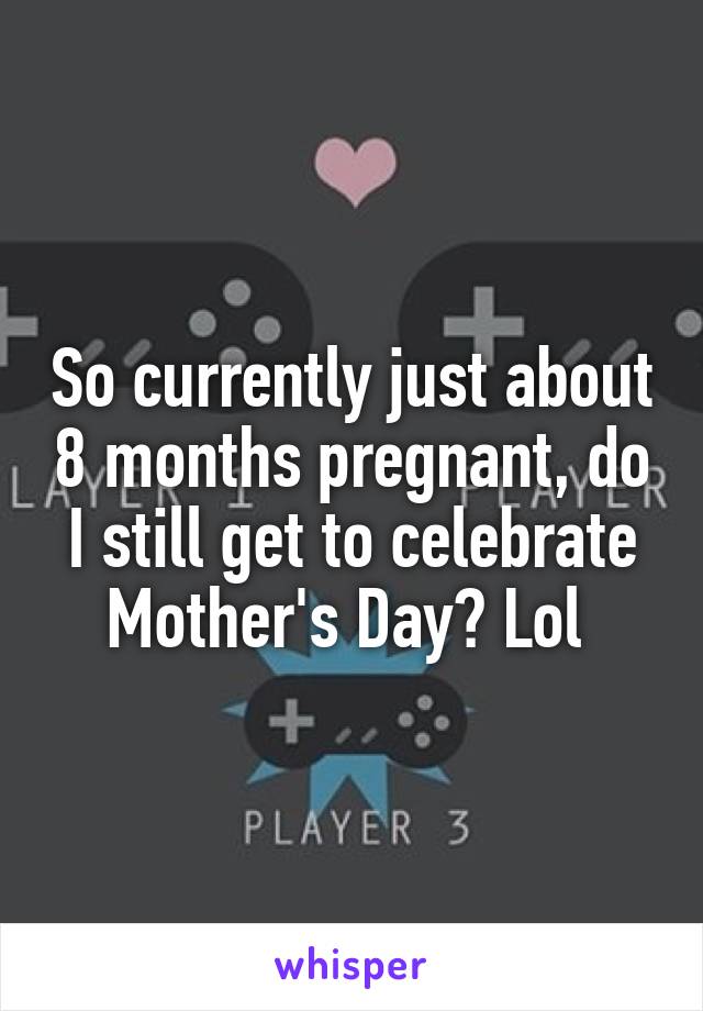 So currently just about 8 months pregnant, do I still get to celebrate Mother's Day? Lol 