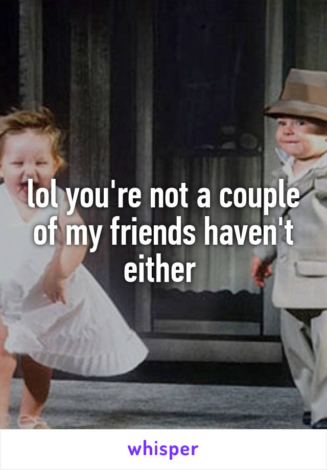 lol you're not a couple of my friends haven't either 