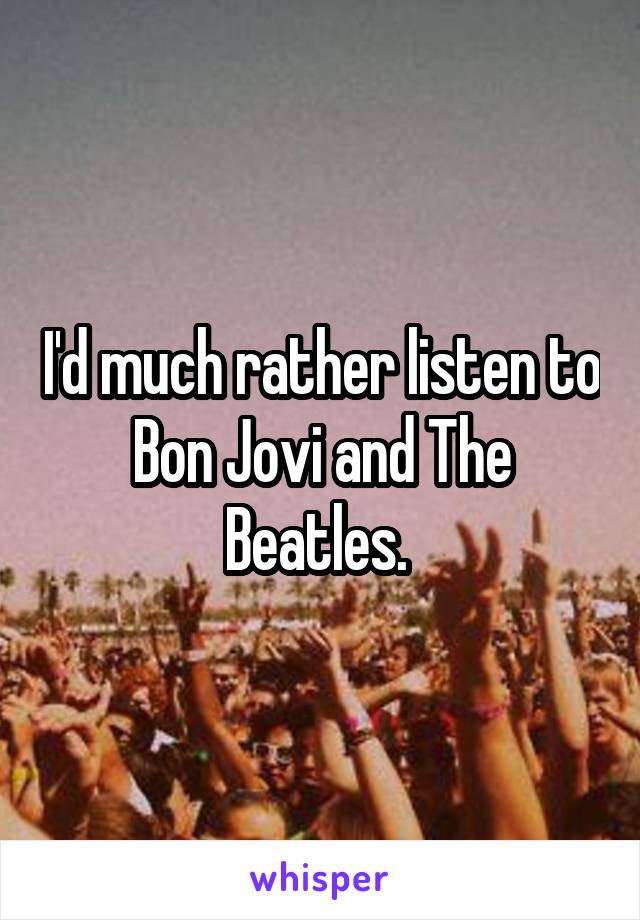 I'd much rather listen to Bon Jovi and The Beatles. 