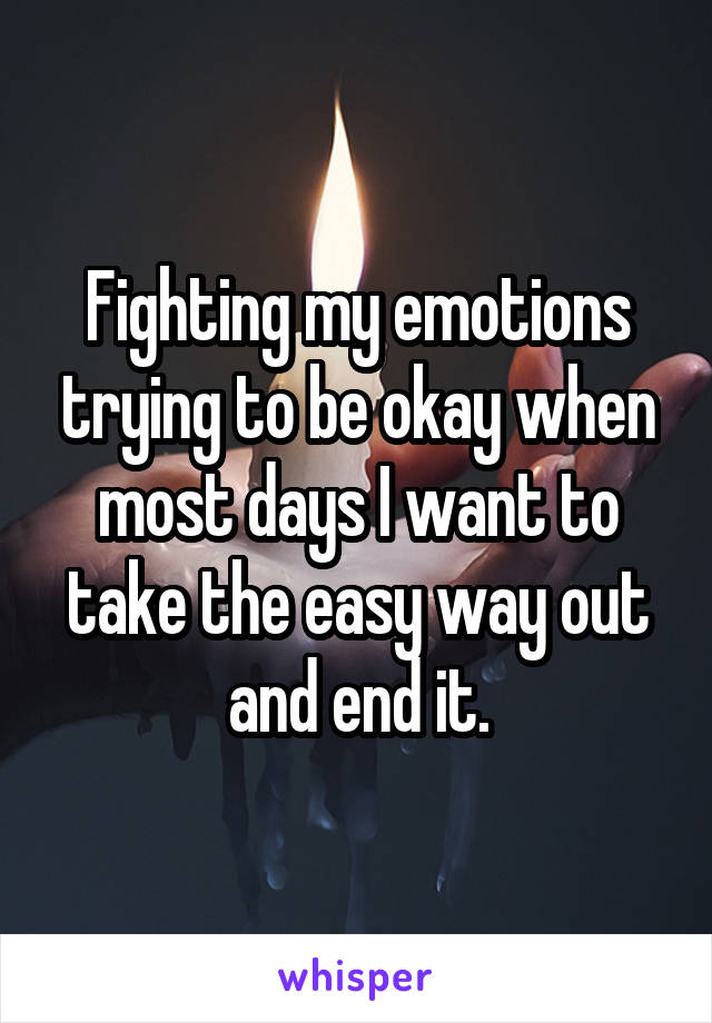 Fighting my emotions trying to be okay when most days I want to take the easy way out and end it.