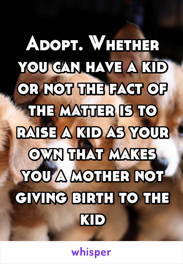 Adopt. Whether you can have a kid or not the fact of the matter is to raise a kid as your own that makes you a mother not giving birth to the kid