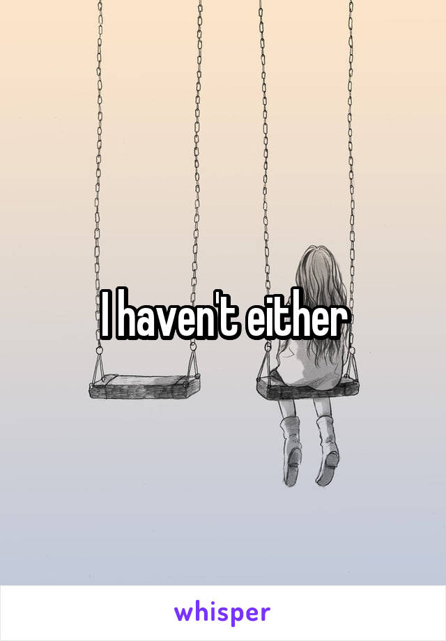 I haven't either