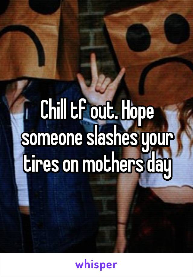 Chill tf out. Hope someone slashes your tires on mothers day