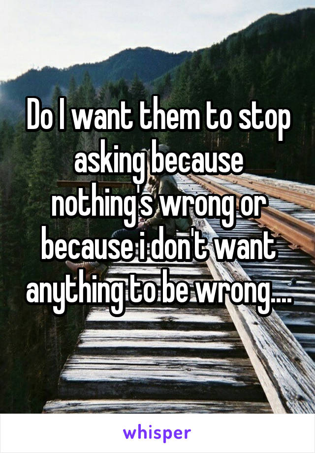 Do I want them to stop asking because nothing's wrong or because i don't want anything to be wrong....
