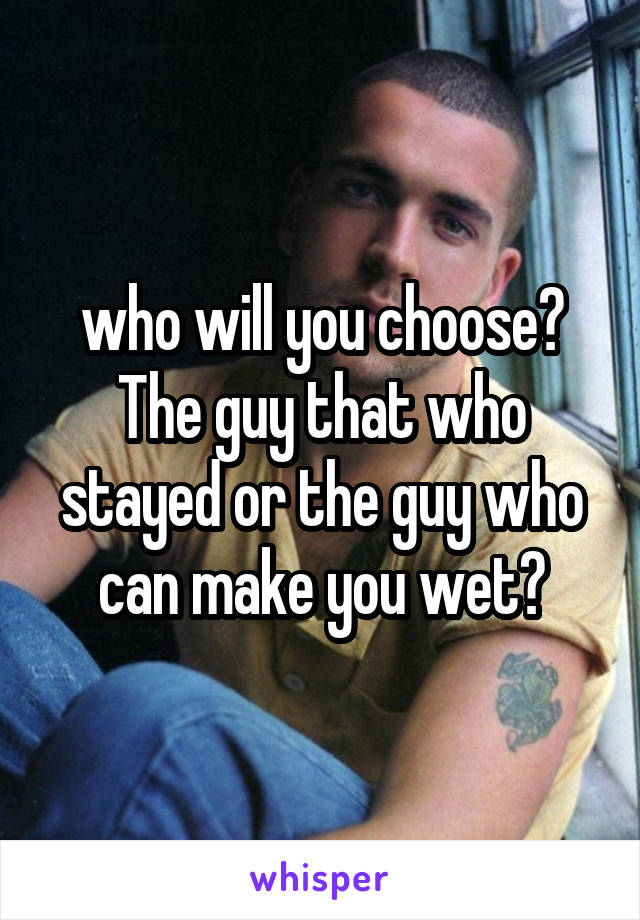 who will you choose?
The guy that who stayed or the guy who can make you wet?