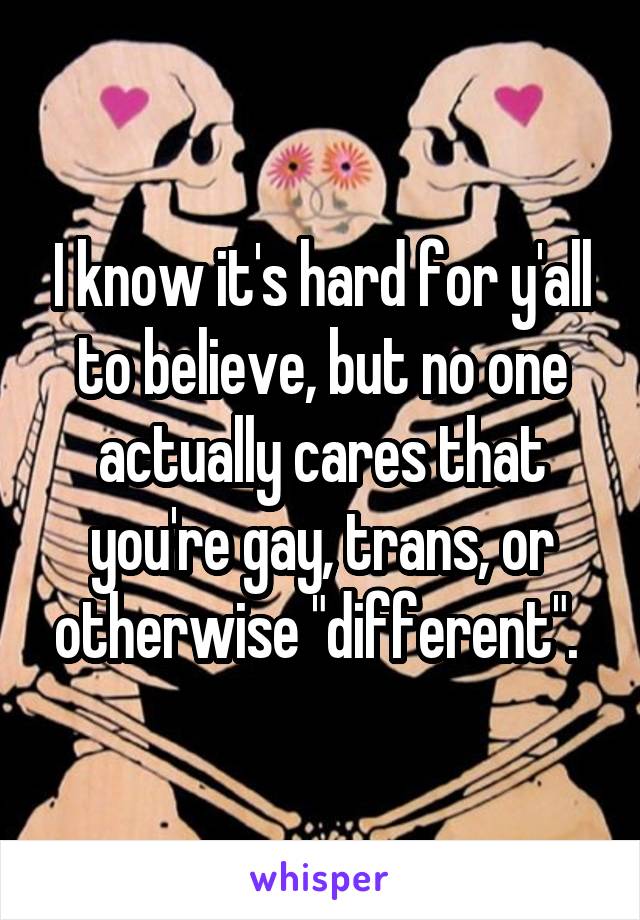 I know it's hard for y'all to believe, but no one actually cares that you're gay, trans, or otherwise "different". 