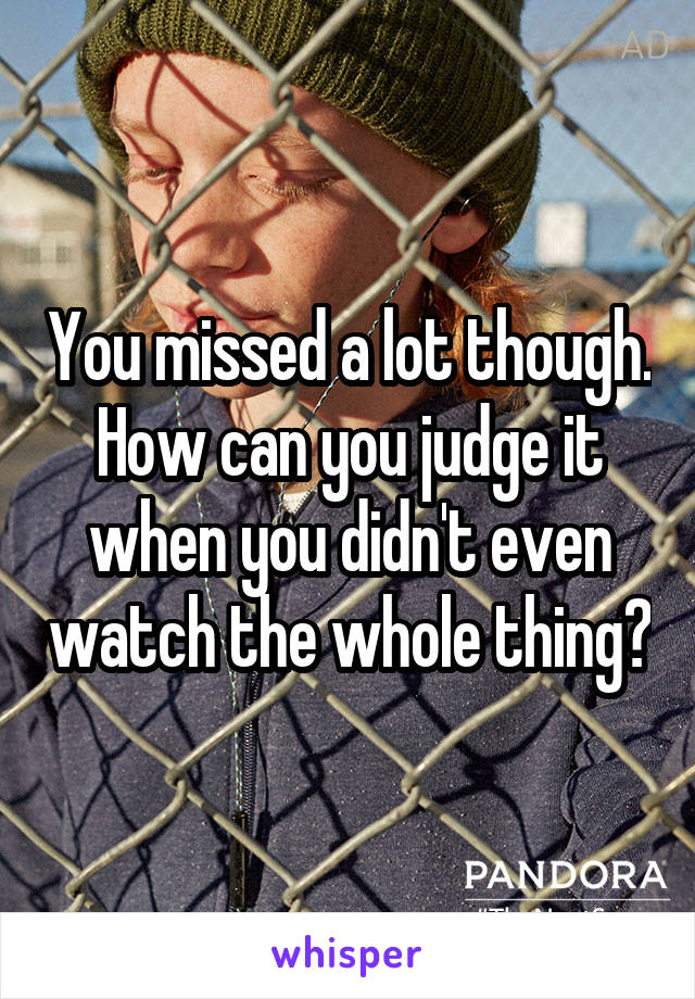 You missed a lot though. How can you judge it when you didn't even watch the whole thing?