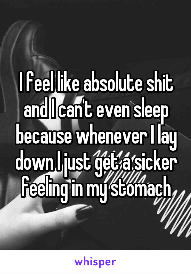 I feel like absolute shit and I can't even sleep because whenever I lay down I just get a sicker feeling in my stomach