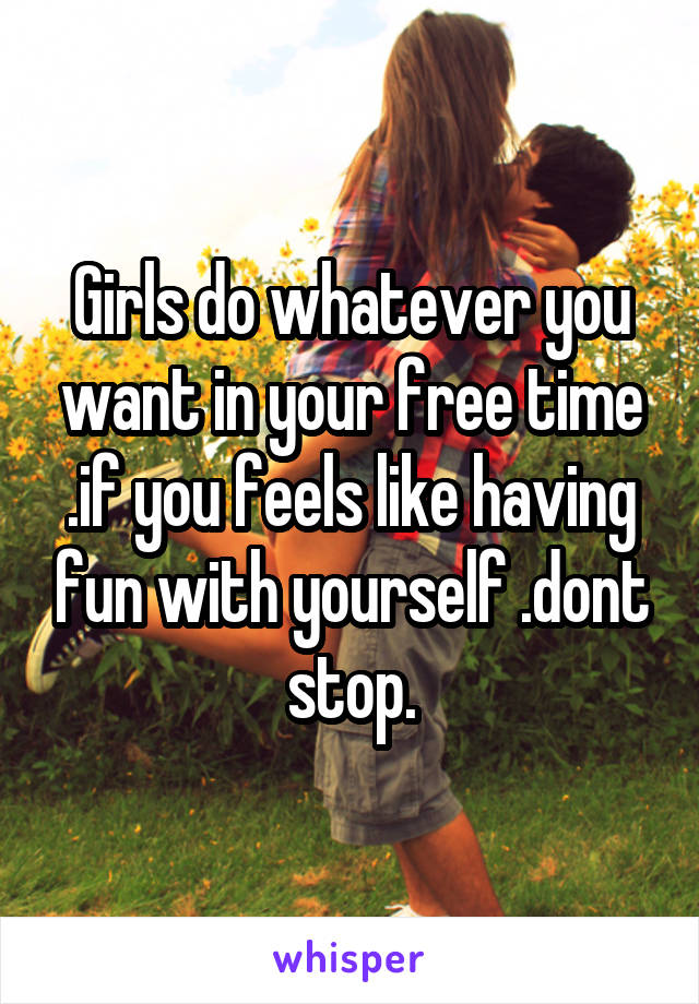 Girls do whatever you want in your free time .if you feels like having fun with yourself .dont stop.