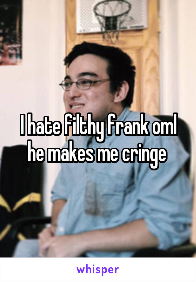 I hate filthy frank oml he makes me cringe 