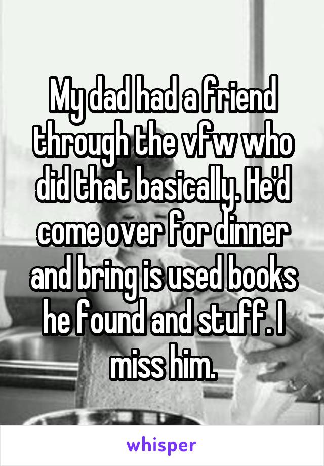 My dad had a friend through the vfw who did that basically. He'd come over for dinner and bring is used books he found and stuff. I miss him.