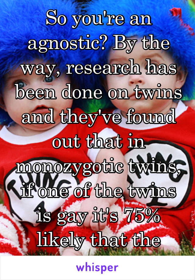 So you're an agnostic? By the way, research has been done on twins and they've found out that in monozygotic twins, if one of the twins is gay it's 75% likely that the other twin is too