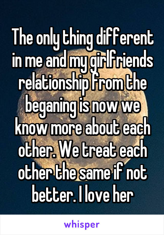 The only thing different in me and my girlfriends relationship from the beganing is now we know more about each other. We treat each other the same if not better. I love her