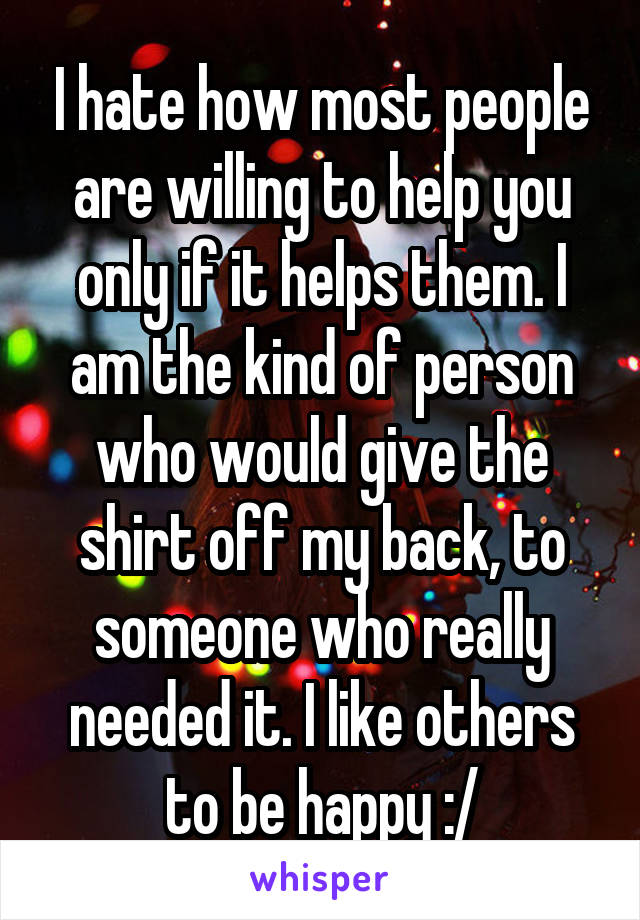 I hate how most people are willing to help you only if it helps them. I am the kind of person who would give the shirt off my back, to someone who really needed it. I like others to be happy :/