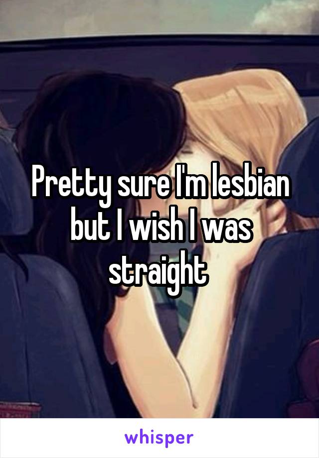 Pretty sure I'm lesbian but I wish I was straight 