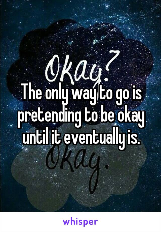 The only way to go is pretending to be okay until it eventually is.