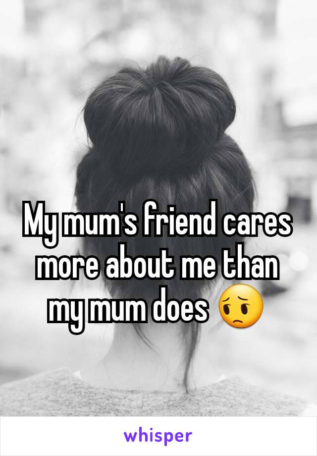 My mum's friend cares more about me than my mum does 😔