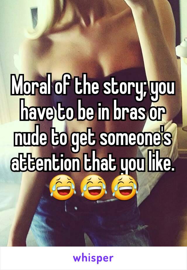 Moral of the story; you have to be in bras or nude to get someone's attention that you like. 😂😂😂