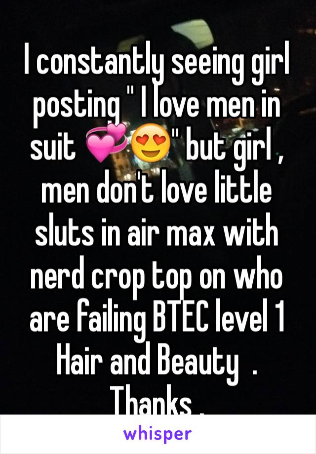 I constantly seeing girl posting " I love men in suit 💞😍" but girl , men don't love little sluts in air max with nerd crop top on who are failing BTEC level 1 Hair and Beauty  .
Thanks . 