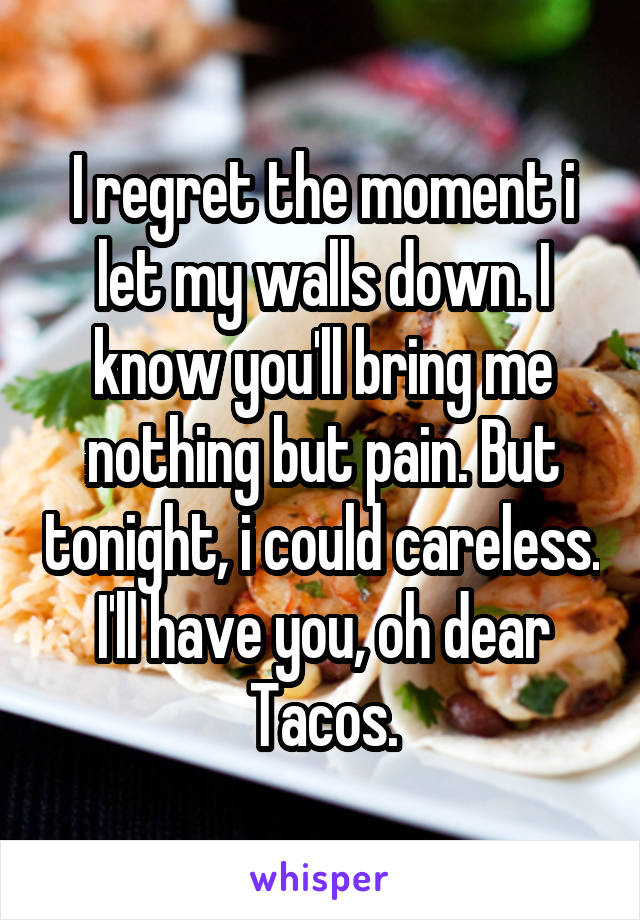 I regret the moment i let my walls down. I know you'll bring me nothing but pain. But tonight, i could careless. I'll have you, oh dear Tacos.