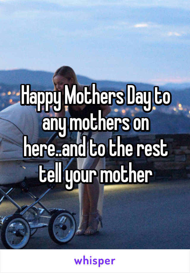 Happy Mothers Day to any mothers on here..and to the rest tell your mother