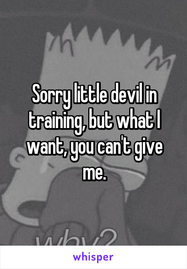 Sorry little devil in training, but what I want, you can't give me.